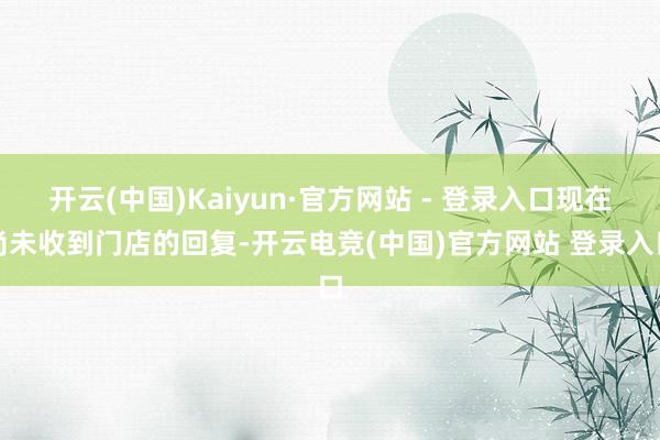开云(中国)Kaiyun·官方网站 - 登录入口现在尚未收到门店的回复-开云电竞(中国)官方网站 登录入口