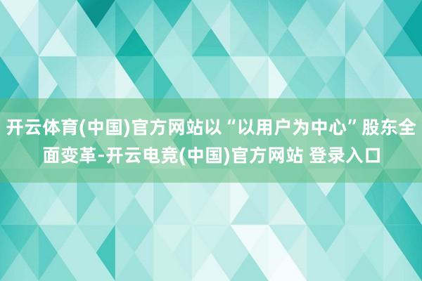 开云体育(中国)官方网站以“以用户为中心”股东全面变革-开云电竞(中国)官方网站 登录入口