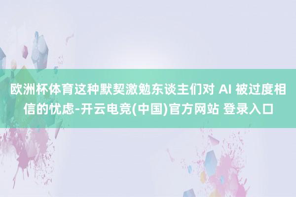 欧洲杯体育这种默契激勉东谈主们对 AI 被过度相信的忧虑-开云电竞(中国)官方网站 登录入口