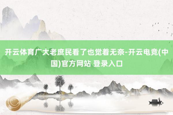 开云体育广大老庶民看了也觉着无奈-开云电竞(中国)官方网站 登录入口