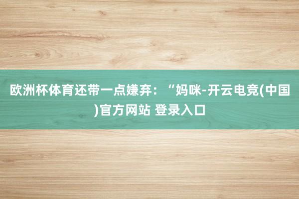 欧洲杯体育还带一点嫌弃:“妈咪-开云电竞(中国)官方网站 登录入口