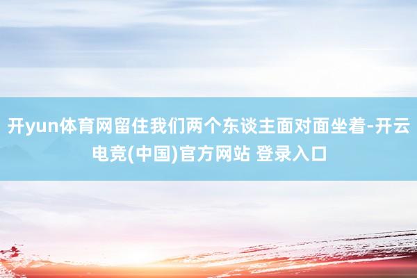 开yun体育网留住我们两个东谈主面对面坐着-开云电竞(中国)官方网站 登录入口