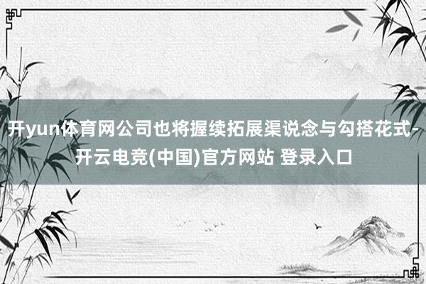 开yun体育网公司也将握续拓展渠说念与勾搭花式-开云电竞(中国)官方网站 登录入口
