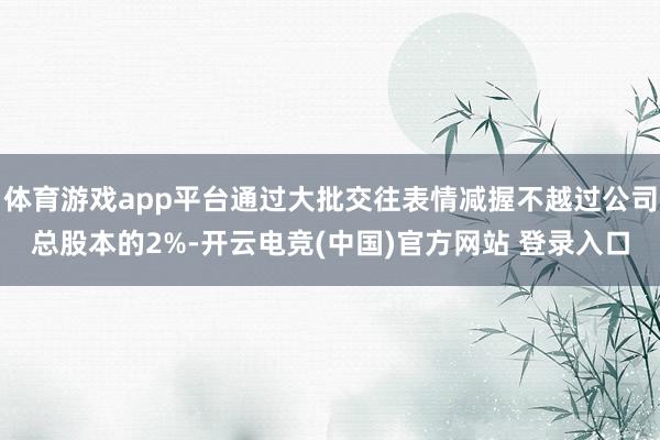 体育游戏app平台通过大批交往表情减握不越过公司总股本的2%-开云电竞(中国)官方网站 登录入口