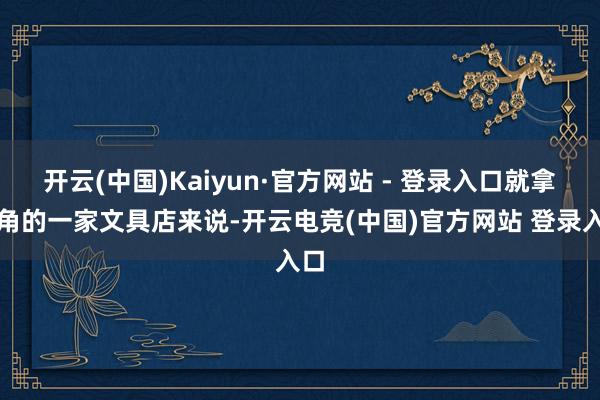 开云(中国)Kaiyun·官方网站 - 登录入口就拿街角的一家文具店来说-开云电竞(中国)官方网站 登录入口