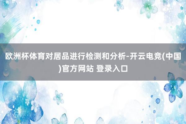 欧洲杯体育对居品进行检测和分析-开云电竞(中国)官方网站 登录入口