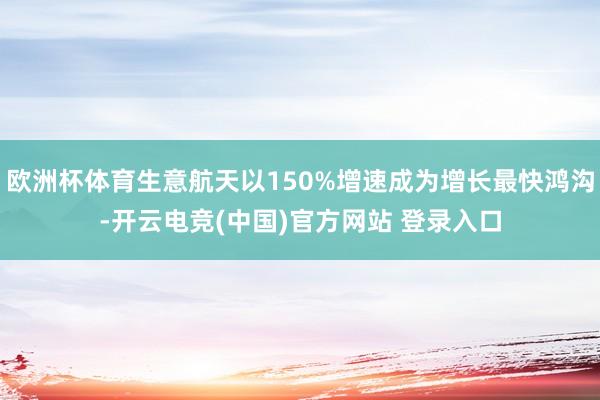 欧洲杯体育生意航天以150%增速成为增长最快鸿沟-开云电竞(中国)官方网站 登录入口