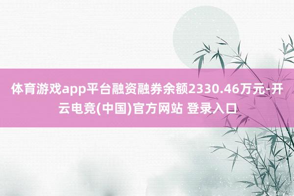 体育游戏app平台融资融券余额2330.46万元-开云电竞(中国)官方网站 登录入口