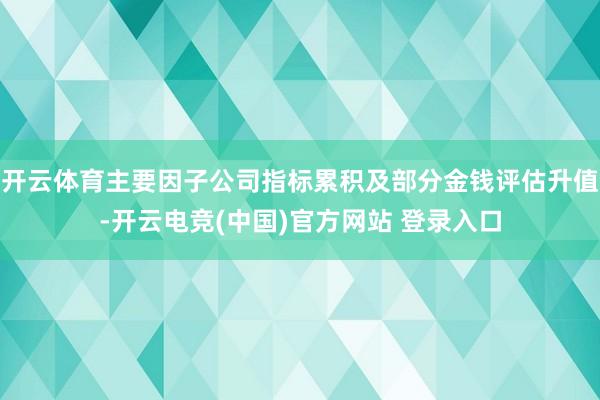开云体育主要因子公司指标累积及部分金钱评估升值-开云电竞(中国)官方网站 登录入口