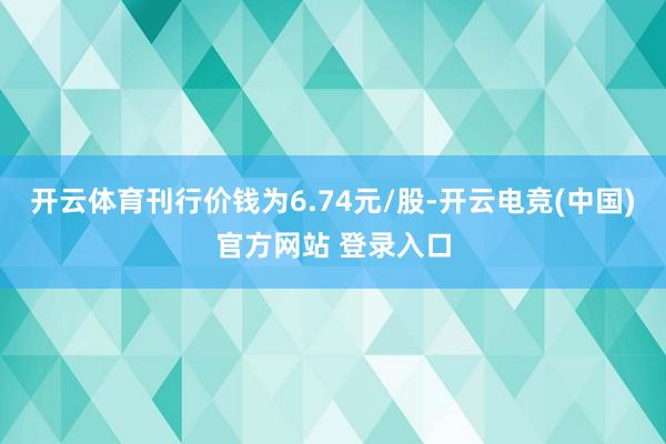 开云体育刊行价钱为6.74元/股-开云电竞(中国)官方网站 登录入口