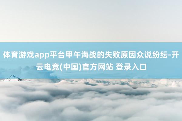 体育游戏app平台甲午海战的失败原因众说纷纭-开云电竞(中国)官方网站 登录入口