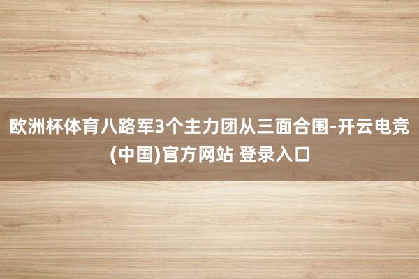 欧洲杯体育八路军3个主力团从三面合围-开云电竞(中国)官方网站 登录入口