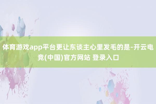 体育游戏app平台更让东谈主心里发毛的是-开云电竞(中国)官方网站 登录入口