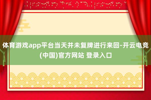 体育游戏app平台当天并未复牌进行来回-开云电竞(中国)官方网站 登录入口