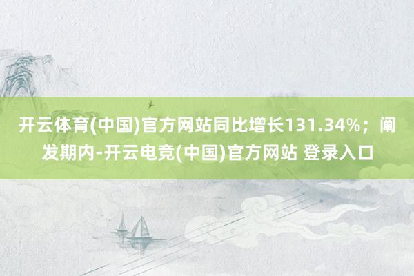 开云体育(中国)官方网站同比增长131.34%；阐发期内-开云电竞(中国)官方网站 登录入口