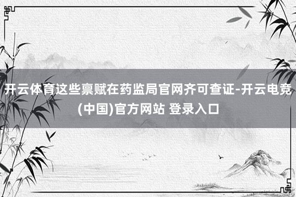 开云体育这些禀赋在药监局官网齐可查证-开云电竞(中国)官方网站 登录入口