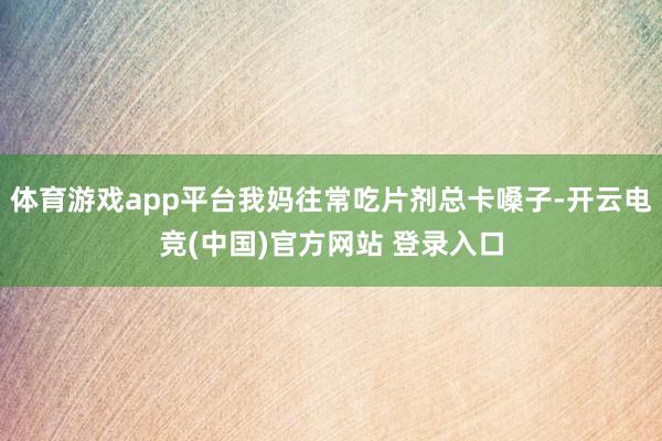 体育游戏app平台我妈往常吃片剂总卡嗓子-开云电竞(中国)官方网站 登录入口