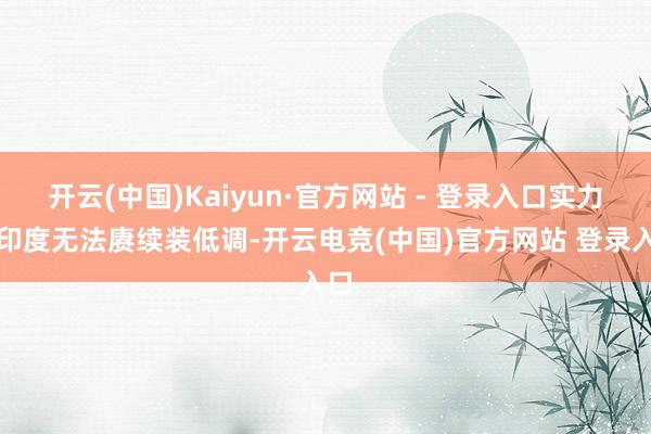 开云(中国)Kaiyun·官方网站 - 登录入口实力让印度无法赓续装低调-开云电竞(中国)官方网站 登录入口