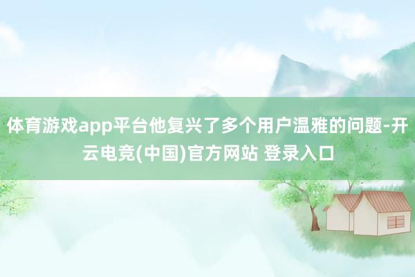 体育游戏app平台他复兴了多个用户温雅的问题-开云电竞(中国)官方网站 登录入口