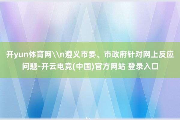 开yun体育网\n遵义市委、市政府针对网上反应问题-开云电竞(中国)官方网站 登录入口
