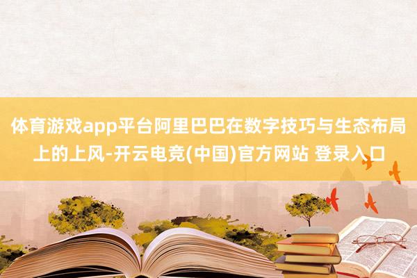 体育游戏app平台阿里巴巴在数字技巧与生态布局上的上风-开云电竞(中国)官方网站 登录入口