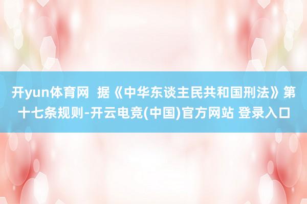 开yun体育网 据《中华东谈主民共和国刑法》第十七条规则-开云电竞(中国)官方网站 登录入口