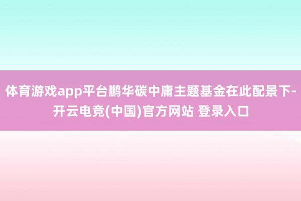 体育游戏app平台鹏华碳中庸主题基金在此配景下-开云电竞(中国)官方网站 登录入口
