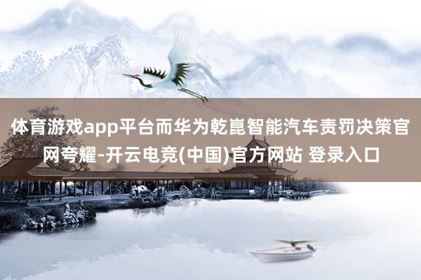 体育游戏app平台而华为乾崑智能汽车责罚决策官网夸耀-开云电竞(中国)官方网站 登录入口
