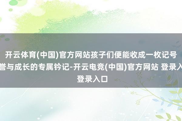 开云体育(中国)官方网站孩子们便能收成一枚记号荣誉与成长的专属钤记-开云电竞(中国)官方网站 登录入口