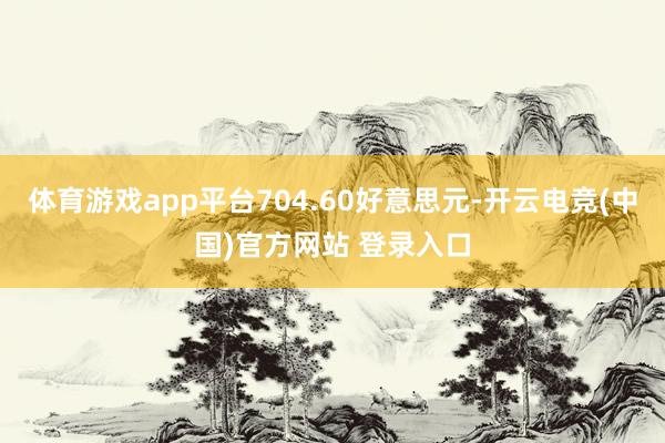 体育游戏app平台704.60好意思元-开云电竞(中国)官方网站 登录入口